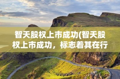 ​智天股权上市成功(智天股权上市成功，标志着其在行业中的地位进一步提升)