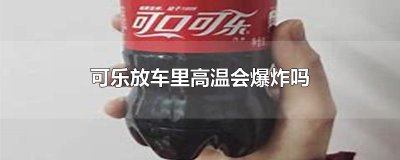 ​可乐放车里高温会爆炸吗